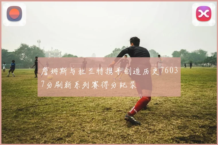 詹姆斯与杜兰特携手创造历史76037分刷新系列赛得分纪录