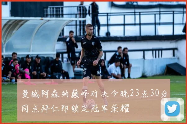 曼城阿森纳巅峰对决今晚23点30分同点拜仁即锁定冠军荣耀