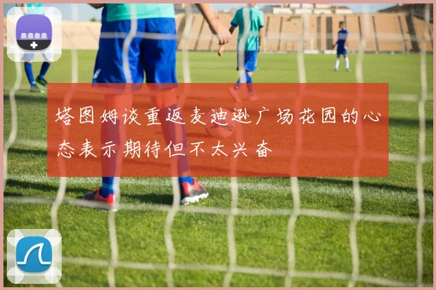 塔图姆谈重返麦迪逊广场花园的心态表示期待但不太兴奋