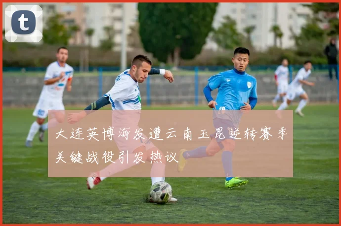 大连英博海发遭云南玉昆逆转赛季关键战役引发热议
