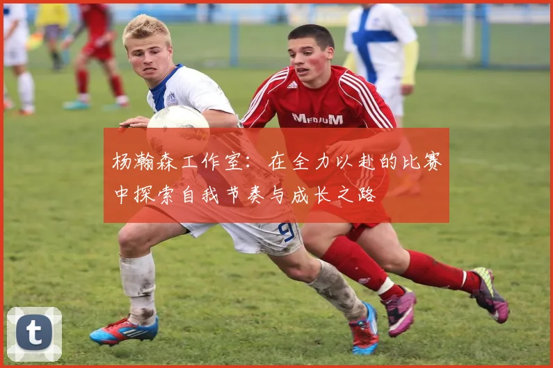 杨瀚森工作室：在全力以赴的比赛中探索自我节奏与成长之路