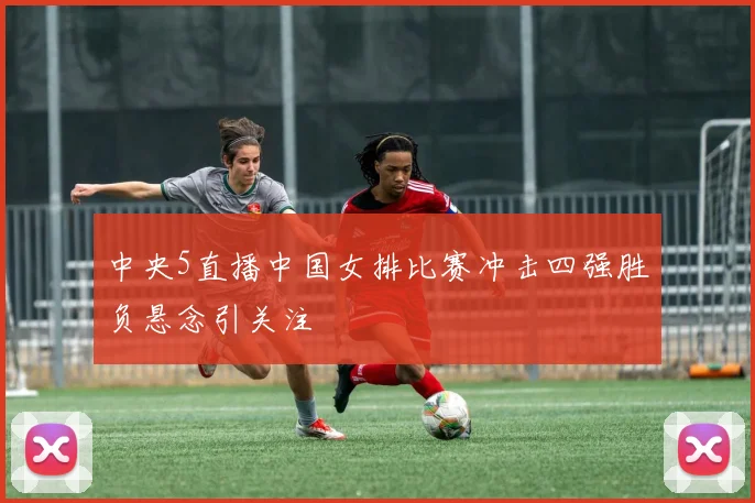 中央5直播中国女排比赛冲击四强胜负悬念引关注