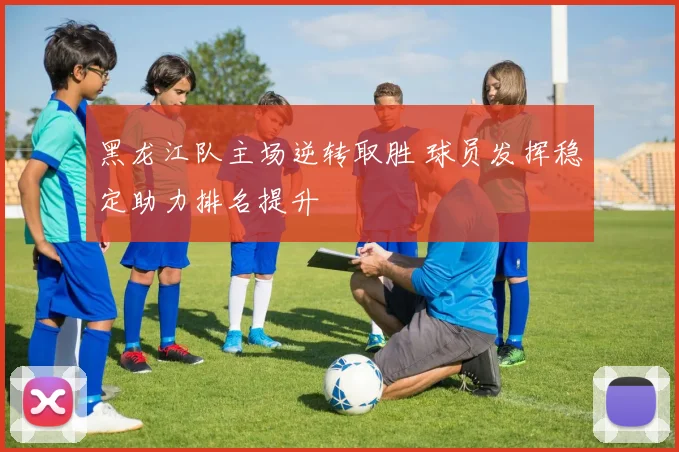 黑龙江队主场逆转取胜 球员发挥稳定助力排名提升