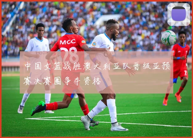 中国女篮战胜澳大利亚队晋级亚预赛决赛圈争夺资格