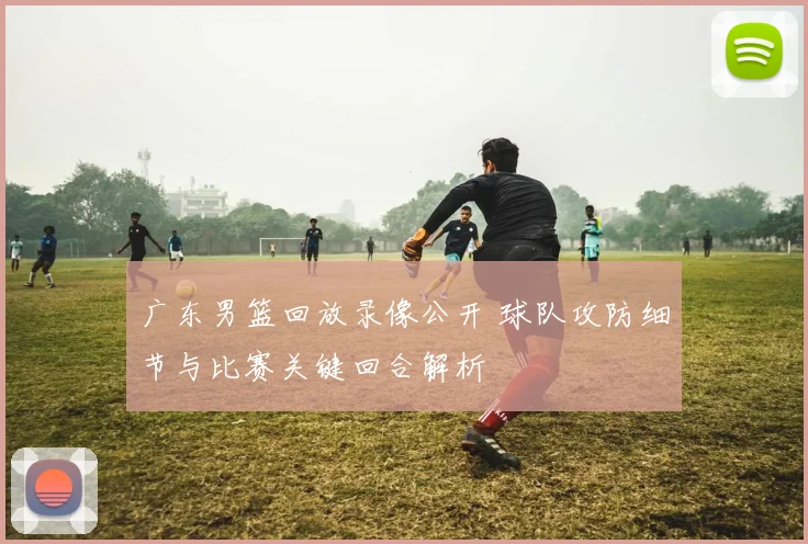 广东男篮回放录像公开 球队攻防细节与比赛关键回合解析