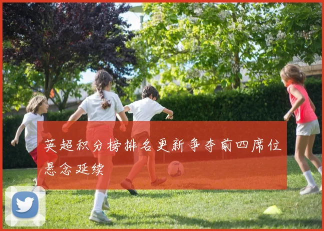 英超积分榜排名更新争夺前四席位悬念延续