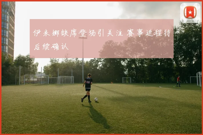 伊米娜缺席登场引关注 赛事进程待后续确认