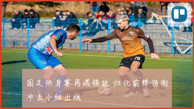 国足热身赛再遇强敌 归化前锋领衔冲击小组出线