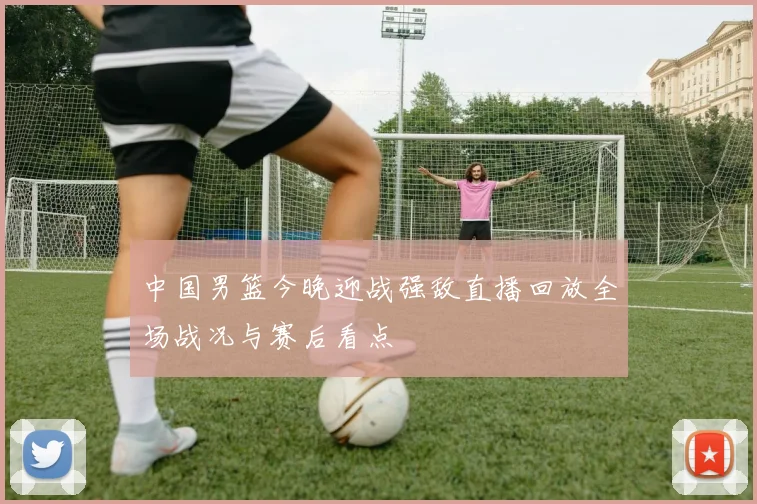 中国男篮今晚迎战强敌直播回放全场战况与赛后看点