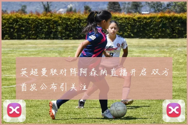 英超曼联对阵阿森纳直播开启 双方首发公布引关注