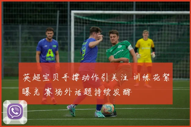 英超宝贝手撑动作引关注 训练花絮曝光 赛场外话题持续发酵