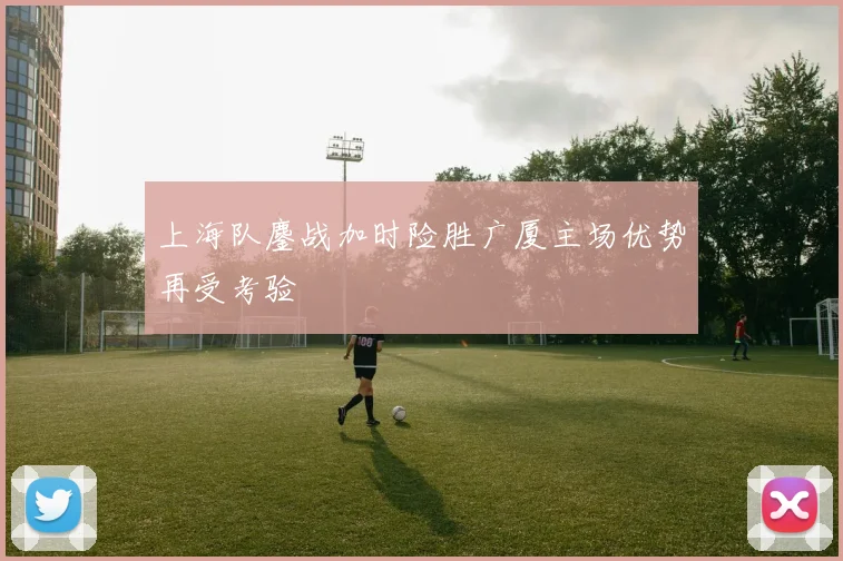 上海队鏖战加时险胜广厦主场优势再受考验