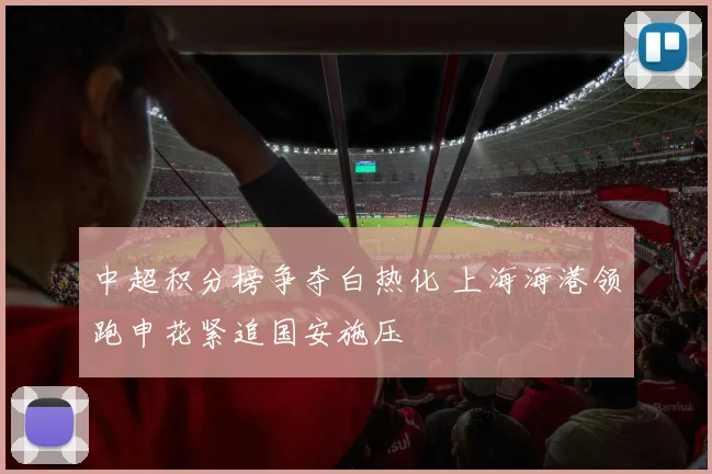 中超积分榜争夺白热化 上海海港领跑申花紧追国安施压