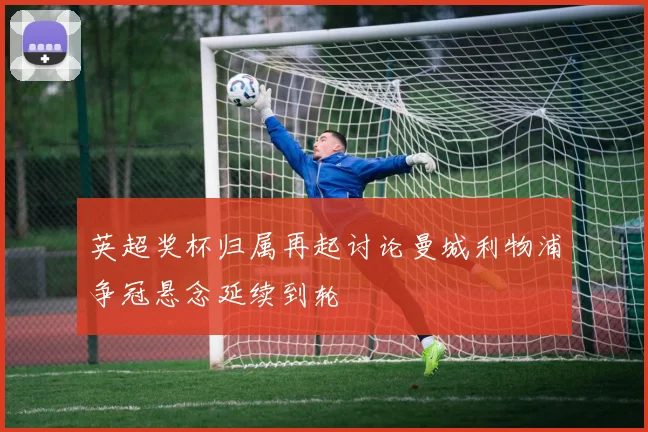 英超奖杯归属再起讨论曼城利物浦争冠悬念延续到轮