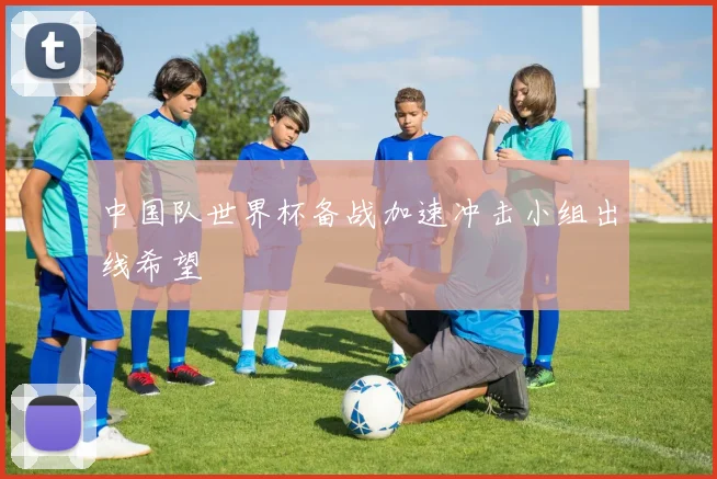 中国队世界杯备战加速冲击小组出线希望