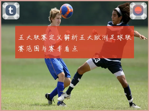 五大联赛定义解析五大欧洲足球联赛范围与赛季看点