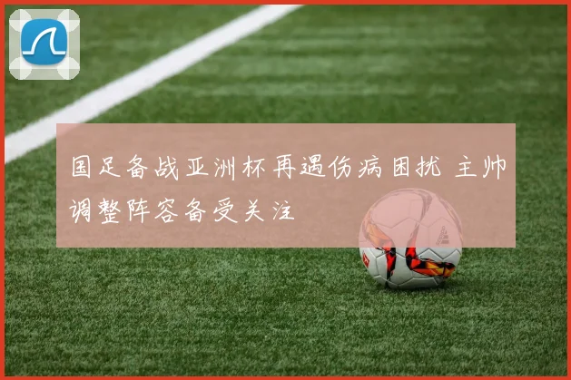 国足备战亚洲杯再遇伤病困扰 主帅调整阵容备受关注