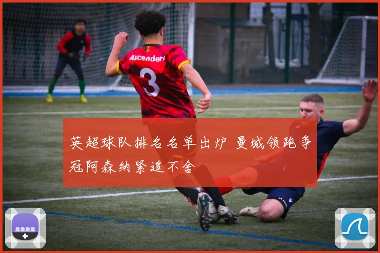 英超球队排名名单出炉 曼城领跑争冠阿森纳紧追不舍