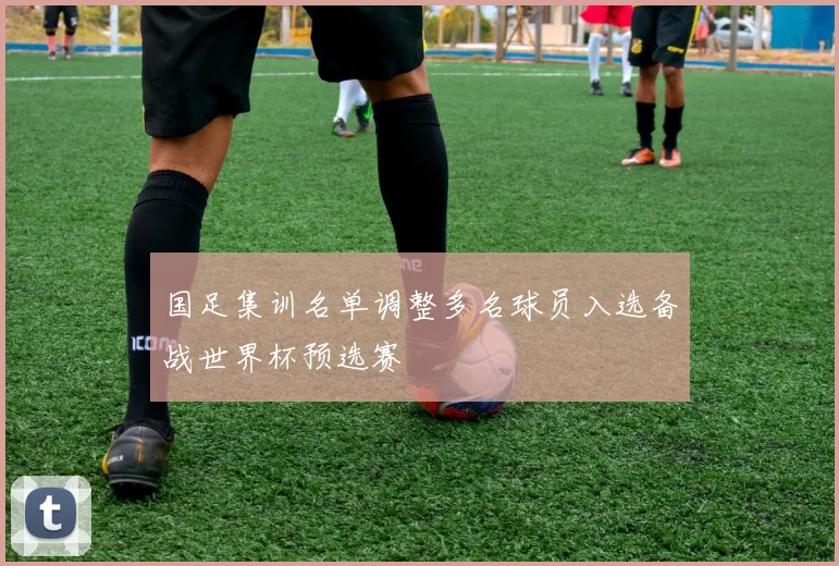 国足集训名单调整多名球员入选备战世界杯预选赛