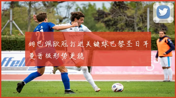 姆巴佩欧冠打进关键球巴黎圣日耳曼晋级形势更稳