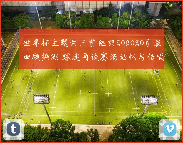 世界杯主题曲三首经典gogogo引发回顾热潮 球迷再谈赛场记忆与传唱看点