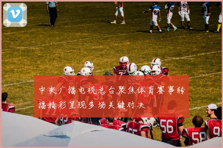 中央广播电视总台聚焦体育赛事转播精彩呈现多场关键对决