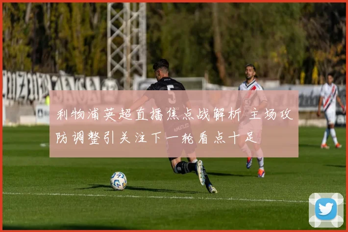 利物浦英超直播焦点战解析 主场攻防调整引关注下一轮看点十足
