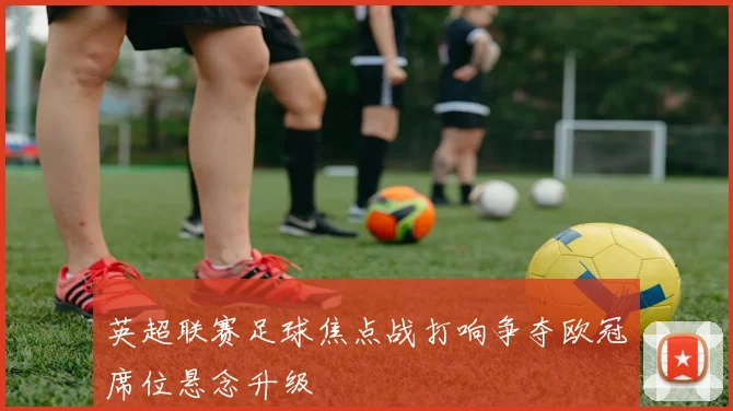英超联赛足球焦点战打响争夺欧冠席位悬念升级