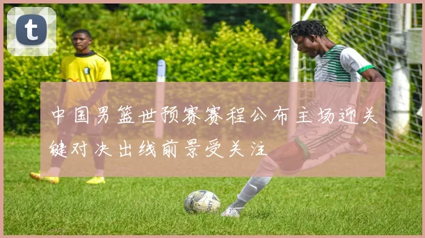 中国男篮世预赛赛程公布主场迎关键对决出线前景受关注