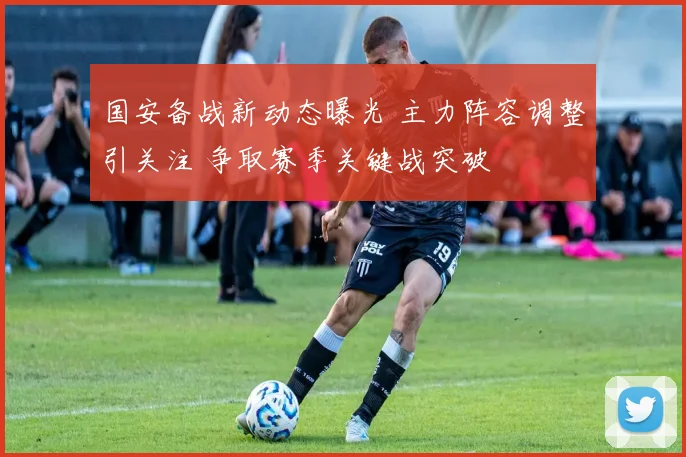 国安备战新动态曝光 主力阵容调整引关注 争取赛季关键战突破