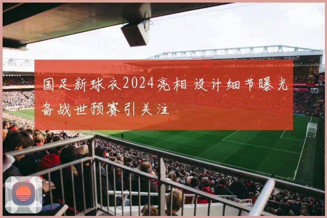 国足新球衣2024亮相 设计细节曝光备战世预赛引关注