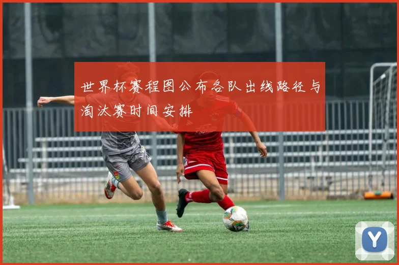 世界杯赛程图公布各队出线路径与淘汰赛时间安排